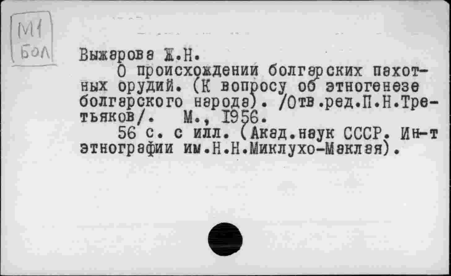 ﻿Выжарова S.H.
О происхождении болгарских пахотных орудий. (К вопросу об этногенезе болгарского народа). /Отв.ред.П.Н.Третьяков/. M.t 1956.
56 с. с илл. (Акад.наук СССР. Ин-т этнографии ин.Н.Н.Миклухо-Маклая).